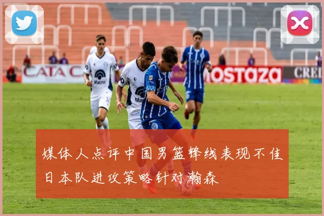 媒体人点评中国男篮锋线表现不佳日本队进攻策略针对瀚森