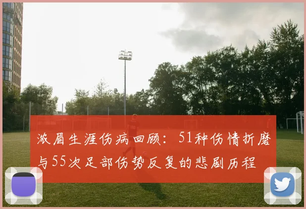 浓眉生涯伤病回顾：51种伤情折磨与55次足部伤势反复的悲剧历程