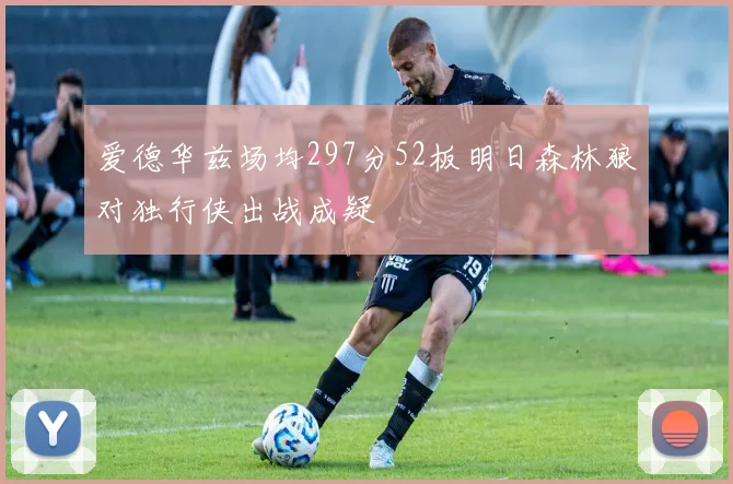 爱德华兹场均297分52板明日森林狼对独行侠出战成疑