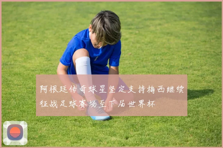 阿根廷传奇球星坚定支持梅西继续征战足球赛场至下届世界杯