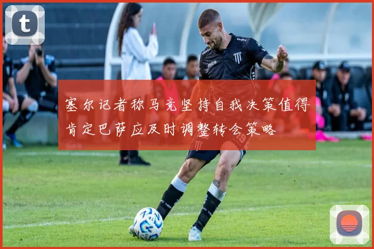 塞尔记者称马竞坚持自我决策值得肯定巴萨应及时调整转会策略