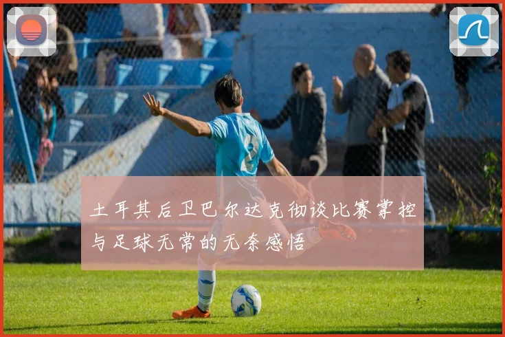 土耳其后卫巴尔达克彻谈比赛掌控与足球无常的无奈感悟