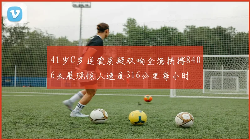 41岁C罗逆袭质疑双响全场拼搏8406米展现惊人速度316公里每小时