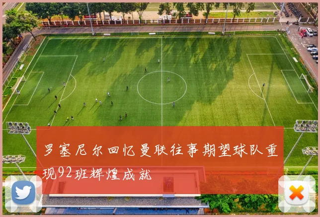 罗塞尼尔回忆曼联往事期望球队重现92班辉煌成就
