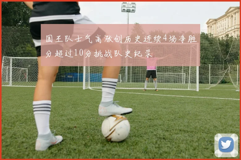 国王队士气高涨创历史连续4场净胜分超过10分挑战队史纪录