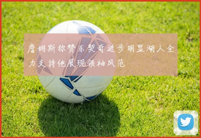 詹姆斯称赞东契奇进步明显湖人全力支持他展现领袖风范