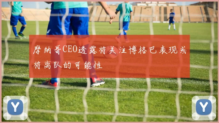 摩纳哥CEO透露将关注博格巴表现或将离队的可能性