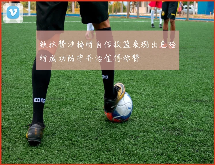 铁林赞沙梅特自信投篮表现出色哈特成功防守乔治值得称赞