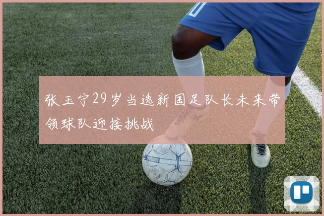 张玉宁29岁当选新国足队长未来带领球队迎接挑战