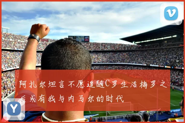 阿扎尔坦言不愿追随C罗生活梅罗之后或有我与内马尔的时代