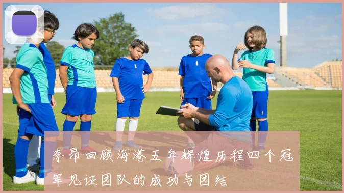 李昂回顾海港五年辉煌历程四个冠军见证团队的成功与团结