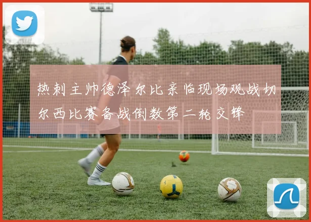 热刺主帅德泽尔比亲临现场观战切尔西比赛备战倒数第二轮交锋