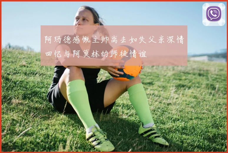 阿玛德感慨主帅离去如失父亲深情回忆与阿莫林的师徒情谊