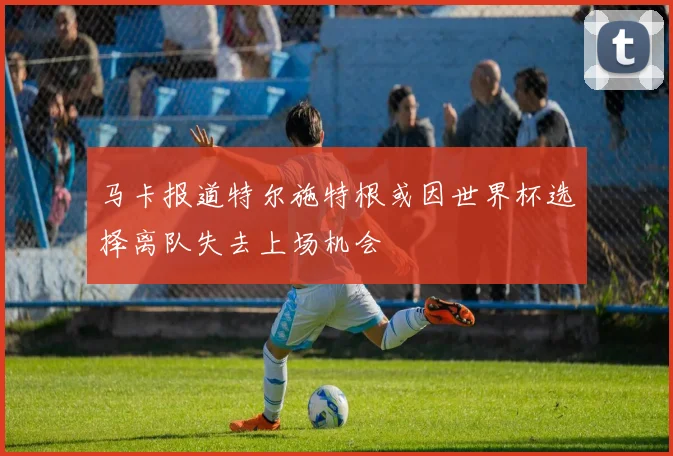 马卡报道特尔施特根或因世界杯选择离队失去上场机会