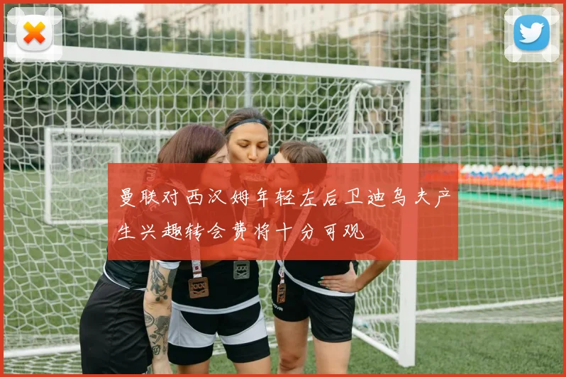 曼联对西汉姆年轻左后卫迪乌夫产生兴趣转会费将十分可观