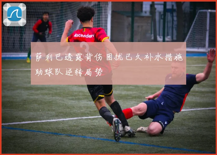 萨利巴透露背伤困扰已久补水措施助球队逆转局势