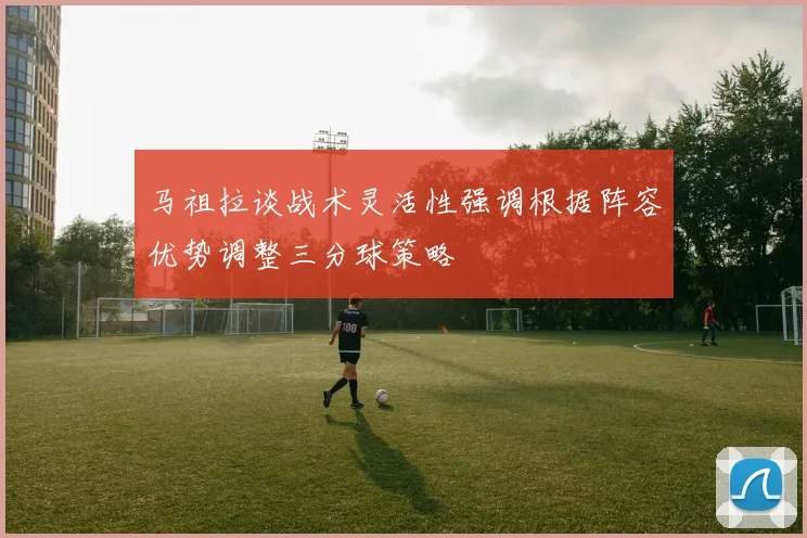 马祖拉谈战术灵活性强调根据阵容优势调整三分球策略
