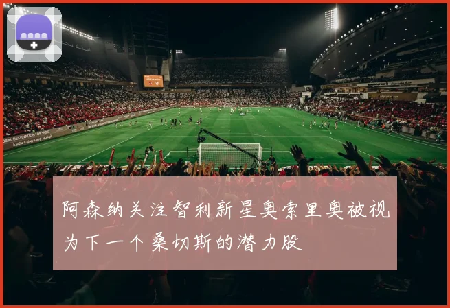 阿森纳关注智利新星奥索里奥被视为下一个桑切斯的潜力股