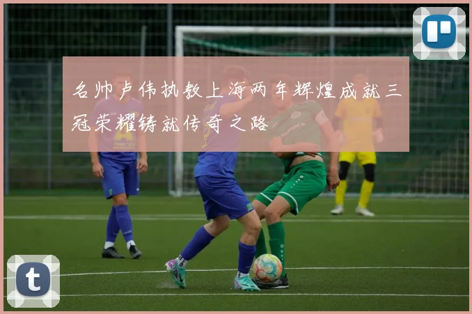 名帅卢伟执教上海两年辉煌成就三冠荣耀铸就传奇之路
