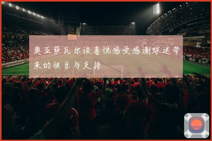 奥亚萨瓦尔谈喜悦感受感谢球迷带来的快乐与支持