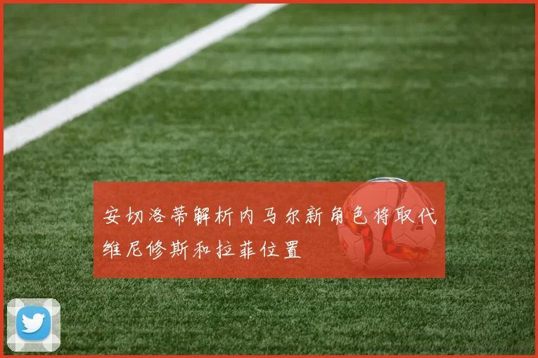 安切洛蒂解析内马尔新角色将取代维尼修斯和拉菲位置