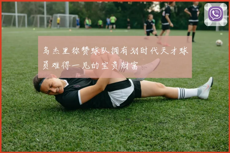 乌杰里称赞球队拥有划时代天才球员难得一见的宝贵财富
