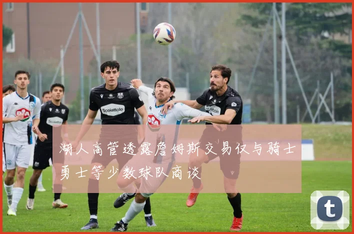 湖人高管透露詹姆斯交易仅与骑士勇士等少数球队商谈